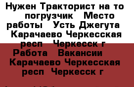 Нужен Тракторист на то-25 погрузчик › Место работы ­ Усть-Джегута - Карачаево-Черкесская респ., Черкесск г. Работа » Вакансии   . Карачаево-Черкесская респ.,Черкесск г.